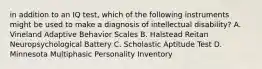 in addition to an IQ test, which of the following instruments might be used to make a diagnosis of intellectual disability? A. Vineland Adaptive Behavior Scales B. Halstead Reitan Neuropsychological Battery C. Scholastic Aptitude Test D. Minnesota Multiphasic Personality Inventory