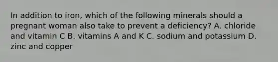 In addition to iron, which of the following minerals should a pregnant woman also take to prevent a deficiency? A. chloride and vitamin C B. vitamins A and K C. sodium and potassium D. zinc and copper