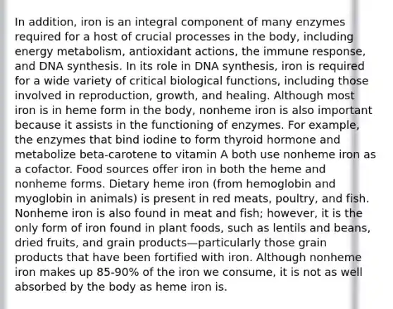 In addition, iron is an integral component of many enzymes required for a host of crucial processes in the body, including energy metabolism, antioxidant actions, the immune response, and DNA synthesis. In its role in DNA synthesis, iron is required for a wide variety of critical biological functions, including those involved in reproduction, growth, and healing. Although most iron is in heme form in the body, nonheme iron is also important because it assists in the functioning of enzymes. For example, the enzymes that bind iodine to form thyroid hormone and metabolize beta-carotene to vitamin A both use nonheme iron as a cofactor. Food sources offer iron in both the heme and nonheme forms. Dietary heme iron (from hemoglobin and myoglobin in animals) is present in red meats, poultry, and fish. Nonheme iron is also found in meat and fish; however, it is the only form of iron found in plant foods, such as lentils and beans, dried fruits, and grain products—particularly those grain products that have been fortified with iron. Although nonheme iron makes up 85-90% of the iron we consume, it is not as well absorbed by the body as heme iron is.