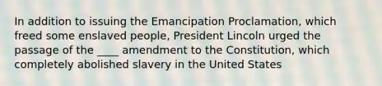 In addition to issuing the Emancipation Proclamation, which freed some enslaved people, President Lincoln urged the passage of the ____ amendment to the Constitution, which completely abolished slavery in the United States