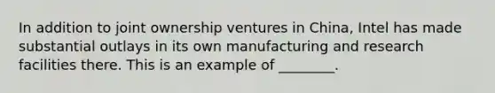 In addition to joint ownership ventures in China, Intel has made substantial outlays in its own manufacturing and research facilities there. This is an example of ________.