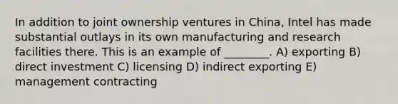 In addition to joint ownership ventures in China, Intel has made substantial outlays in its own manufacturing and research facilities there. This is an example of ________. A) exporting B) direct investment C) licensing D) indirect exporting E) management contracting