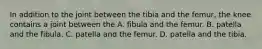 In addition to the joint between the tibia and the femur, the knee contains a joint between the A. fibula and the femur. B. patella and the fibula. C. patella and the femur. D. patella and the tibia.