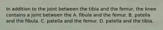 In addition to the joint between the tibia and the femur, the knee contains a joint between the A. fibula and the femur. B. patella and the fibula. C. patella and the femur. D. patella and the tibia.