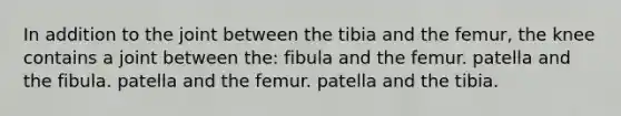 In addition to the joint between the tibia and the femur, the knee contains a joint between the: fibula and the femur. patella and the fibula. patella and the femur. patella and the tibia.