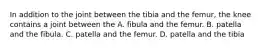 In addition to the joint between the tibia and the femur, the knee contains a joint between the A. fibula and the femur. B. patella and the fibula. C. patella and the femur. D. patella and the tibia