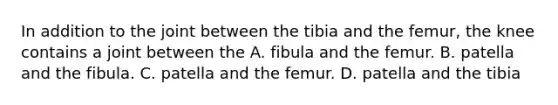 In addition to the joint between the tibia and the femur, the knee contains a joint between the A. fibula and the femur. B. patella and the fibula. C. patella and the femur. D. patella and the tibia