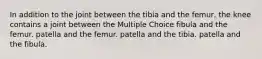 In addition to the joint between the tibia and the femur, the knee contains a joint between the Multiple Choice fibula and the femur. patella and the femur. patella and the tibia. patella and the fibula.