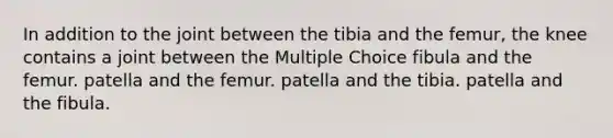 In addition to the joint between the tibia and the femur, the knee contains a joint between the Multiple Choice fibula and the femur. patella and the femur. patella and the tibia. patella and the fibula.