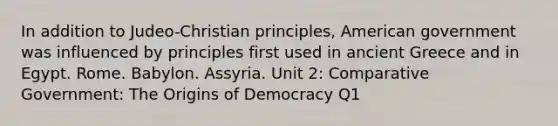 In addition to Judeo-Christian principles, American government was influenced by principles first used in ancient Greece and in Egypt. Rome. Babylon. Assyria. Unit 2: Comparative Government: The Origins of Democracy Q1