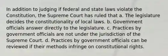 In addition to judging if federal and state laws violate the Constitution, the Supreme Court has ruled that a. The legislature decides the constitutionality of local laws. b. Government officials answer directly to the legislature. c. Practices by government officials are not under the jurisdiction of the Supreme Court. d. Practices by government officials can be reviewed if their methods infringe on constitutional rights.