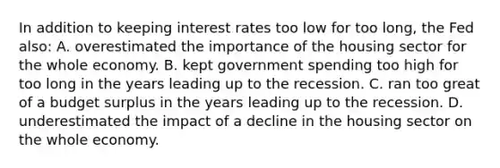 In addition to keeping interest rates too low for too long, the Fed also: A. overestimated the importance of the housing sector for the whole economy. B. kept government spending too high for too long in the years leading up to the recession. C. ran too great of a budget surplus in the years leading up to the recession. D. underestimated the impact of a decline in the housing sector on the whole economy.