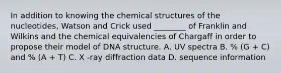 In addition to knowing the chemical structures of the nucleotides, Watson and Crick used ________ of Franklin and Wilkins and the chemical equivalencies of Chargaff in order to propose their model of <a href='https://www.questionai.com/knowledge/kWBpxS6BsR-dna-structure' class='anchor-knowledge'>dna structure</a>. A. UV spectra B. % (G + C) and % (A + T) C. X -ray diffraction data D. sequence information