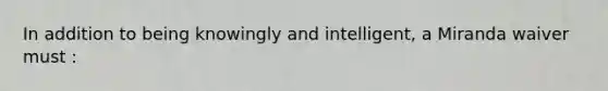 In addition to being knowingly and intelligent, a Miranda waiver must :