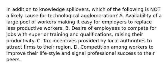 In addition to knowledge spillovers, which of the following is NOT a likely cause for technological agglomeration? A. Availability of a large pool of workers making it easy for employers to replace less productive workers. B. Desire of employees to compete for jobs with superior training and qualifications, raising their productivity. C. Tax incentives provided by local authorities to attract firms to their region. D. Competition among workers to improve their life-style and signal professional success to their peers.