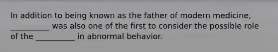 In addition to being known as the father of modern medicine, __________ was also one of the first to consider the possible role of the __________ in abnormal behavior.