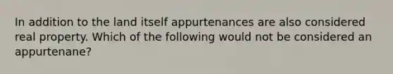 In addition to the land itself appurtenances are also considered real property. Which of the following would not be considered an appurtenane?