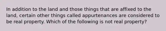 In addition to the land and those things that are affixed to the land, certain other things called appurtenances are considered to be real property. Which of the following is not real property?