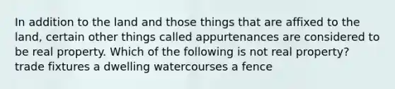 In addition to the land and those things that are affixed to the land, certain other things called appurtenances are considered to be real property. Which of the following is not real property? trade fixtures a dwelling watercourses a fence