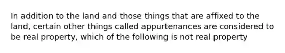 In addition to the land and those things that are affixed to the land, certain other things called appurtenances are considered to be real property, which of the following is not real property