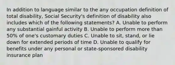 In addition to language similar to the any occupation definition of total disability, Social Security's definition of disability also includes which of the following statements? A. Unable to perform any substantial gainful activity B. Unable to perform <a href='https://www.questionai.com/knowledge/keWHlEPx42-more-than' class='anchor-knowledge'>more than</a> 50% of one's customary duties C. Unable to sit, stand, or lie down for extended periods of time D. Unable to qualify for benefits under any personal or state-sponsored disability insurance plan