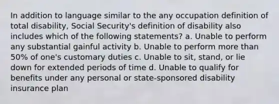 In addition to language similar to the any occupation definition of total disability, Social Security's definition of disability also includes which of the following statements? a. Unable to perform any substantial gainful activity b. Unable to perform more than 50% of one's customary duties c. Unable to sit, stand, or lie down for extended periods of time d. Unable to qualify for benefits under any personal or state-sponsored disability insurance plan