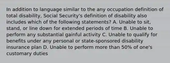 In addition to language similar to the any occupation definition of total disability, Social Security's definition of disability also includes which of the following statements? A. Unable to sit, stand, or line down for extended periods of time B. Unable to perform any substantial gainful activity C. Unable to qualify for benefits under any personal or state-sponsored disability insurance plan D. Unable to perform more than 50% of one's customary duties