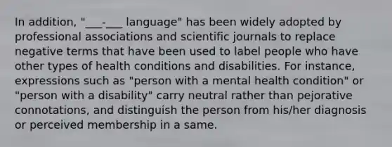 In addition, "___-___ language" has been widely adopted by professional associations and scientific journals to replace negative terms that have been used to label people who have other types of health conditions and disabilities. For instance, expressions such as "person with a mental health condition" or "person with a disability" carry neutral rather than pejorative connotations, and distinguish the person from his/her diagnosis or perceived membership in a same.