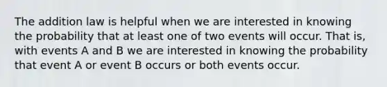 The addition law is helpful when we are interested in knowing the probability that at least one of two events will occur. That is, with events A and B we are interested in knowing the probability that event A or event B occurs or both events occur.