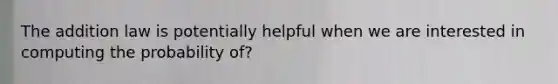 The addition law is potentially helpful when we are interested in computing the probability of?