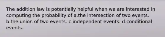 The addition law is potentially helpful when we are interested in computing the probability of a.the intersection of two events. b.the union of two events. c.independent events. d.conditional events.