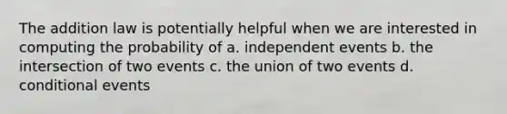 The addition law is potentially helpful when we are interested in computing the probability of a. independent events b. the intersection of two events c. the union of two events d. conditional events