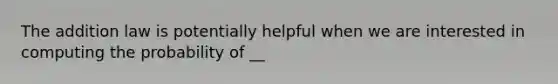 The addition law is potentially helpful when we are interested in computing the probability of __