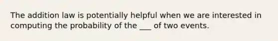 The addition law is potentially helpful when we are interested in computing the probability of the ___ of two events.