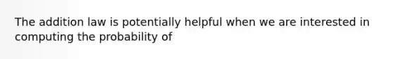 The addition law is potentially helpful when we are interested in computing the probability of