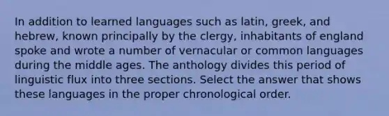 In addition to learned languages such as latin, greek, and hebrew, known principally by the clergy, inhabitants of england spoke and wrote a number of vernacular or common languages during the middle ages. The anthology divides this period of linguistic flux into three sections. Select the answer that shows these languages in the proper chronological order.