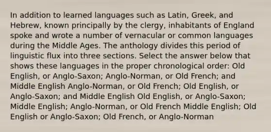 In addition to learned languages such as Latin, Greek, and Hebrew, known principally by the clergy, inhabitants of England spoke and wrote a number of vernacular or common languages during the Middle Ages. The anthology divides this period of linguistic flux into three sections. Select the answer below that shows these languages in the proper chronological order: Old English, or Anglo-Saxon; Anglo-Norman, or Old French; and Middle English Anglo-Norman, or Old French; Old English, or Anglo-Saxon; and Middle English Old English, or Anglo-Saxon; Middle English; Anglo-Norman, or Old French Middle English; Old English or Anglo-Saxon; Old French, or Anglo-Norman