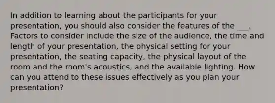 In addition to learning about the participants for your presentation, you should also consider the features of the ___. Factors to consider include the size of the audience, the time and length of your presentation, the physical setting for your presentation, the seating capacity, the physical layout of the room and the room's acoustics, and the available lighting. How can you attend to these issues effectively as you plan your presentation?