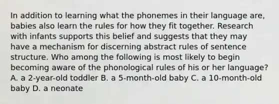 In addition to learning what the phonemes in their language are, babies also learn the rules for how they fit together. Research with infants supports this belief and suggests that they may have a mechanism for discerning abstract rules of <a href='https://www.questionai.com/knowledge/kNbx0VOKIV-sentence-structure' class='anchor-knowledge'>sentence structure</a>. Who among the following is most likely to begin becoming aware of the phonological rules of his or her language? A. a 2-year-old toddler B. a 5-month-old baby C. a 10-month-old baby D. a neonate