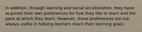 In addition, through learning and social acculturation, they have acquired their own preferences for how they like to learn and the pace at which they learn. However, these preferences are not always useful in helping learners reach their learning goals.