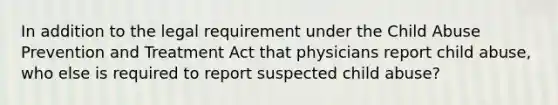 In addition to the legal requirement under the Child Abuse Prevention and Treatment Act that physicians report child abuse, who else is required to report suspected child abuse?