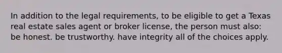 In addition to the legal requirements, to be eligible to get a Texas real estate sales agent or broker license, the person must also: be honest. be trustworthy. have integrity all of the choices apply.