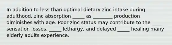 In addition to <a href='https://www.questionai.com/knowledge/k7BtlYpAMX-less-than' class='anchor-knowledge'>less than</a> optimal dietary zinc intake during adulthood, zinc absorption _____ as ________ production diminishes with age. Poor zinc status may contribute to the ____ sensation losses, _____ lethargy, and delayed _____ healing many elderly adults experience.