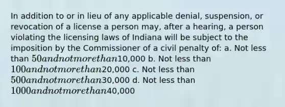 In addition to or in lieu of any applicable denial, suspension, or revocation of a license a person may, after a hearing, a person violating the licensing laws of Indiana will be subject to the imposition by the Commissioner of a civil penalty of: a. Not less than 50 and not more than10,000 b. Not less than 100 and not more than20,000 c. Not less than 500 and not more than30,000 d. Not less than 1000 and not more than40,000