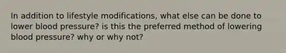 In addition to lifestyle modifications, what else can be done to lower blood pressure? is this the preferred method of lowering blood pressure? why or why not?