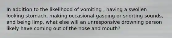 In addition to the likelihood of vomiting , having a swollen- looking stomach, making occasional gasping or snorting sounds, and being limp, what else will an unresponsive drowning person likely have coming out of the nose and mouth?