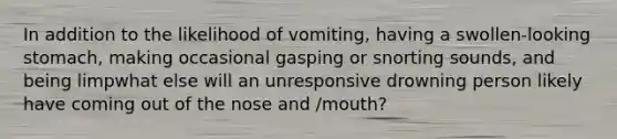 In addition to the likelihood of vomiting, having a swollen-looking stomach, making occasional gasping or snorting sounds, and being limpwhat else will an unresponsive drowning person likely have coming out of the nose and /mouth?