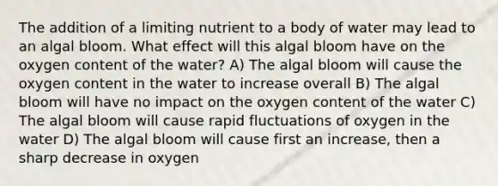 The addition of a limiting nutrient to a body of water may lead to an algal bloom. What effect will this algal bloom have on the oxygen content of the water? A) The algal bloom will cause the oxygen content in the water to increase overall B) The algal bloom will have no impact on the oxygen content of the water C) The algal bloom will cause rapid fluctuations of oxygen in the water D) The algal bloom will cause first an increase, then a sharp decrease in oxygen