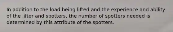 In addition to the load being lifted and the experience and ability of the lifter and spotters, the number of spotters needed is determined by this attribute of the spotters.