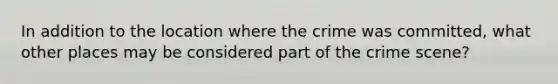 In addition to the location where the crime was committed, what other places may be considered part of the crime scene?